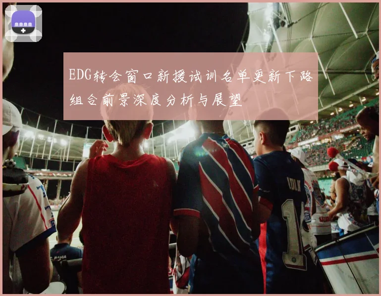 EDG转会窗口新援试训名单更新下路组合前景深度分析与展望
