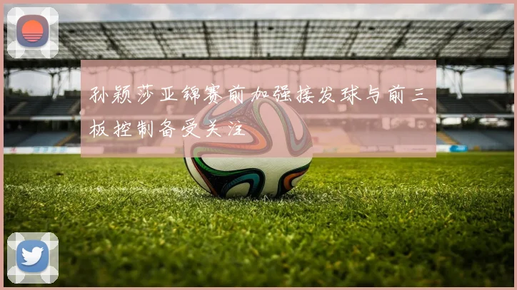 孙颖莎亚锦赛前加强接发球与前三板控制备受关注
