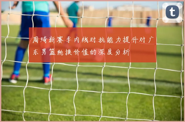 周琦新赛季内线对抗能力提升对广东男篮轮换价值的深度分析