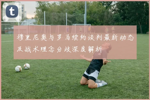 穆里尼奥与罗马续约谈判最新动态及战术理念分歧深度解析