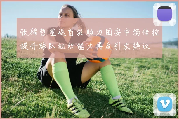 张稀哲重返首发助力国安中场传控提升球队组织能力再度引发热议