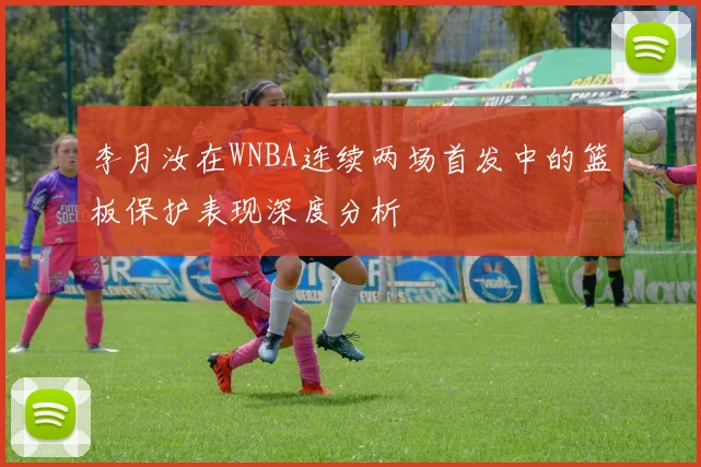 李月汝在WNBA连续两场首发中的篮板保护表现深度分析